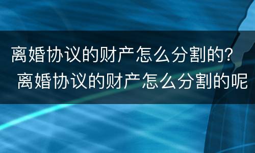 离婚协议的财产怎么分割的？ 离婚协议的财产怎么分割的呢