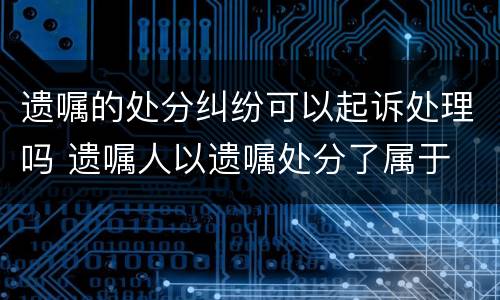 遗嘱的处分纠纷可以起诉处理吗 遗嘱人以遗嘱处分了属于