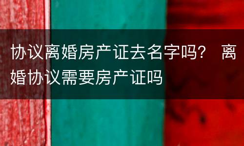 协议离婚房产证去名字吗？ 离婚协议需要房产证吗