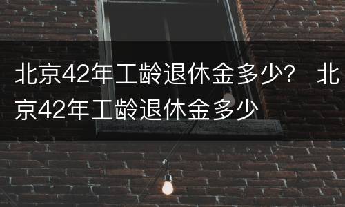 北京42年工龄退休金多少？ 北京42年工龄退休金多少