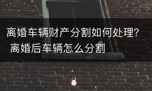 离婚车辆财产分割如何处理？ 离婚后车辆怎么分割