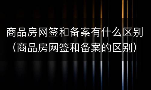 商品房网签和备案有什么区别（商品房网签和备案的区别）