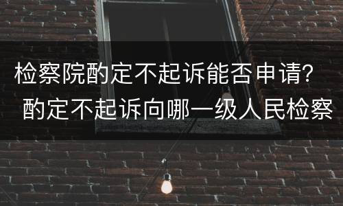 检察院酌定不起诉能否申请？ 酌定不起诉向哪一级人民检察院申诉?