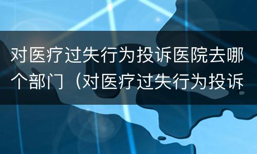 对医疗过失行为投诉医院去哪个部门（对医疗过失行为投诉医院去哪个部门投诉）