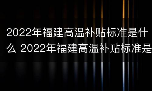 2022年福建高温补贴标准是什么 2022年福建高温补贴标准是什么样的