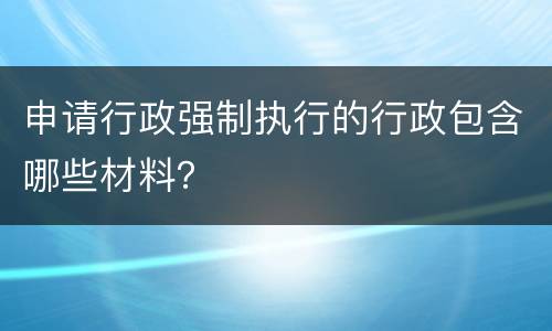 申请行政强制执行的行政包含哪些材料？