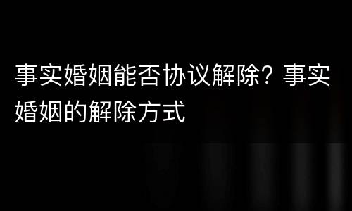 事实婚姻能否协议解除? 事实婚姻的解除方式