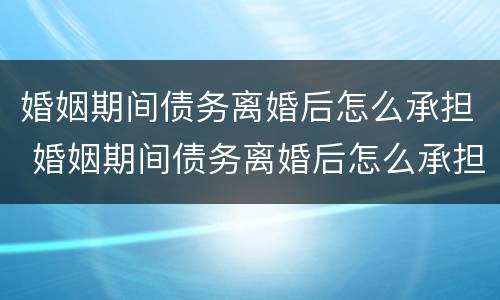 婚姻期间债务离婚后怎么承担 婚姻期间债务离婚后怎么承担法律责任