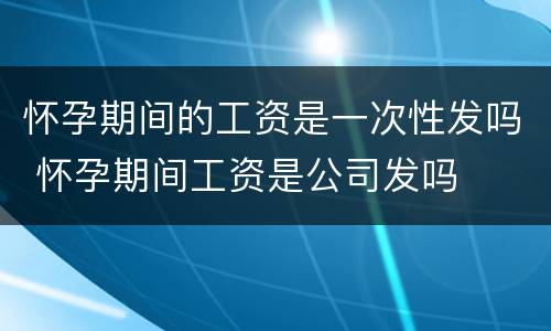 怀孕期间的工资是一次性发吗 怀孕期间工资是公司发吗