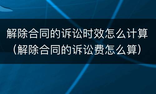 解除合同的诉讼时效怎么计算（解除合同的诉讼费怎么算）