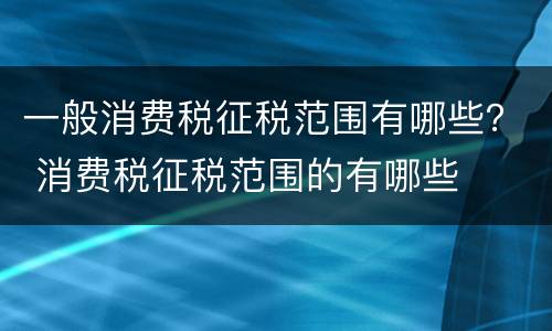 一般消费税征税范围有哪些？ 消费税征税范围的有哪些