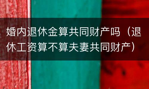 婚内退休金算共同财产吗（退休工资算不算夫妻共同财产）