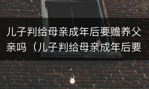 儿子判给母亲成年后要赡养父亲吗（儿子判给母亲成年后要赡养父亲吗知乎）