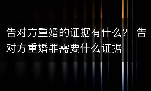 告对方重婚的证据有什么？ 告对方重婚罪需要什么证据