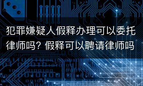 犯罪嫌疑人假释办理可以委托律师吗? 假释可以聘请律师吗