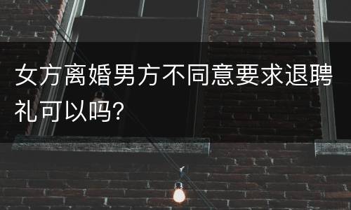 女方离婚男方不同意要求退聘礼可以吗？