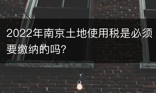 2022年南京土地使用税是必须要缴纳的吗？