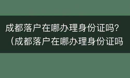 成都落户在哪办理身份证吗？（成都落户在哪办理身份证吗需要多久）