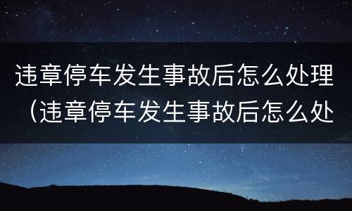 违章停车发生事故后怎么处理（违章停车发生事故后怎么处理的）