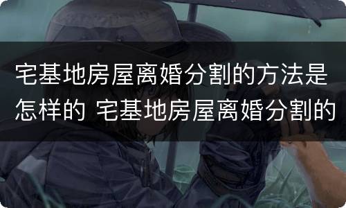 宅基地房屋离婚分割的方法是怎样的 宅基地房屋离婚分割的方法是怎样的呢