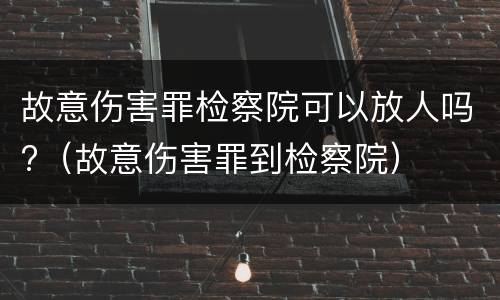 故意伤害罪检察院可以放人吗?（故意伤害罪到检察院）