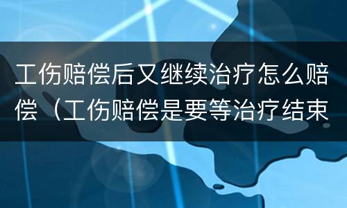 工伤赔偿后又继续治疗怎么赔偿（工伤赔偿是要等治疗结束后再进行赔偿吗）