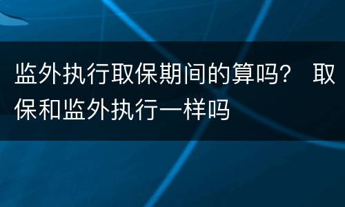 监外执行取保期间的算吗？ 取保和监外执行一样吗