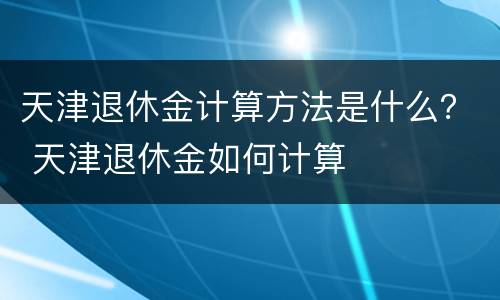 天津退休金计算方法是什么？ 天津退休金如何计算