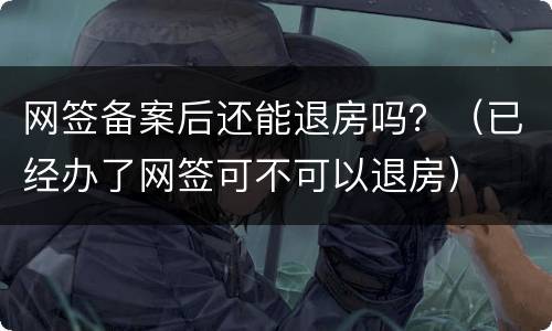 网签备案后还能退房吗？（已经办了网签可不可以退房）