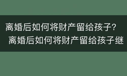 离婚后如何将财产留给孩子？ 离婚后如何将财产留给孩子继承