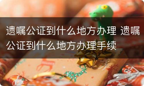 遗嘱公证到什么地方办理 遗嘱公证到什么地方办理手续