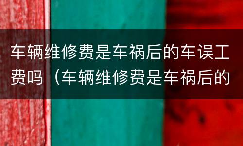 车辆维修费是车祸后的车误工费吗（车辆维修费是车祸后的车误工费吗多少钱）