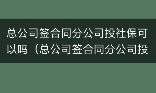 总公司签合同分公司投社保可以吗（总公司签合同分公司投社保可以吗有效吗）