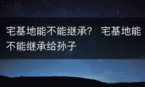 宅基地能不能继承？ 宅基地能不能继承给孙子