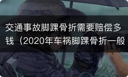 交通事故脚踝骨折需要赔偿多钱（2020年车祸脚踝骨折一般赔偿多少钱）