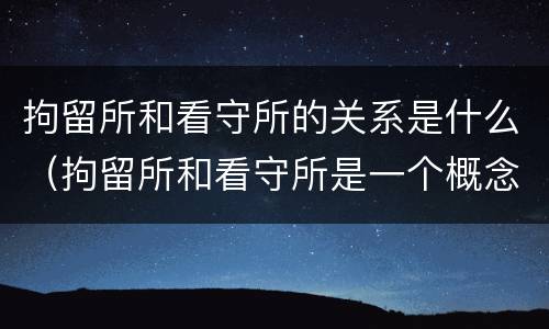 拘留所和看守所的关系是什么（拘留所和看守所是一个概念吗）