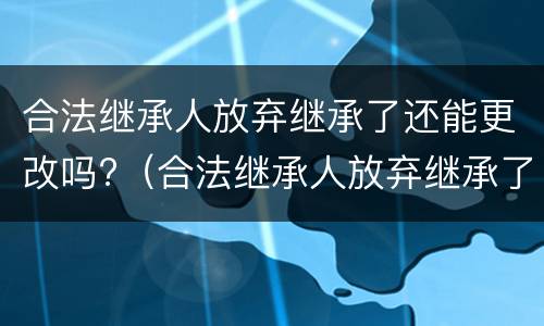 合法继承人放弃继承了还能更改吗?（合法继承人放弃继承了还能更改吗知乎）