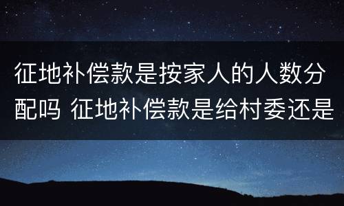 征地补偿款是按家人的人数分配吗 征地补偿款是给村委还是个人