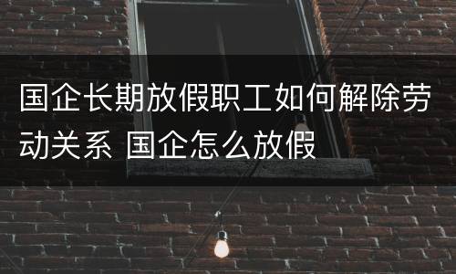 国企长期放假职工如何解除劳动关系 国企怎么放假