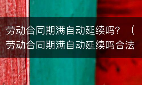 劳动合同期满自动延续吗？（劳动合同期满自动延续吗合法吗）