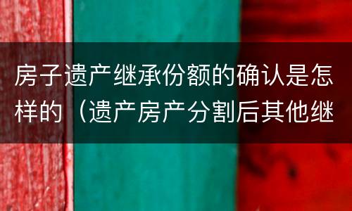 房子遗产继承份额的确认是怎样的（遗产房产分割后其他继承人份额）