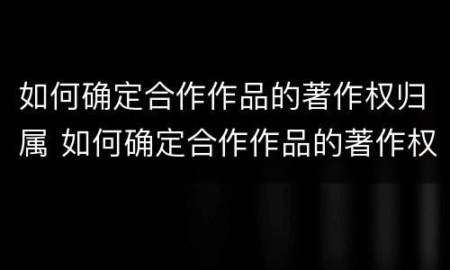 如何确定合作作品的著作权归属 如何确定合作作品的著作权归属关系