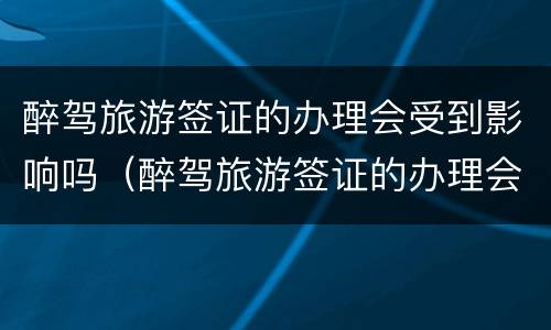 醉驾旅游签证的办理会受到影响吗（醉驾旅游签证的办理会受到影响吗知乎）