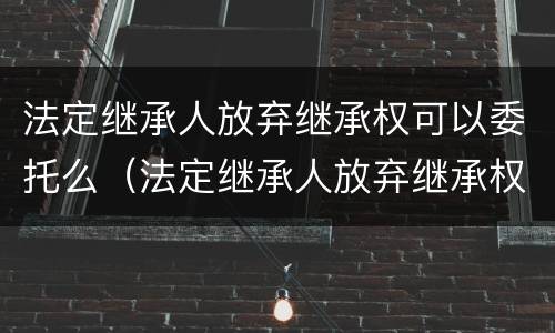 法定继承人放弃继承权可以委托么（法定继承人放弃继承权的效力）