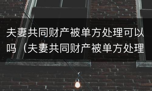 夫妻共同财产被单方处理可以吗（夫妻共同财产被单方处理可以吗法律）