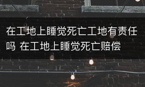 在工地上睡觉死亡工地有责任吗 在工地上睡觉死亡赔偿