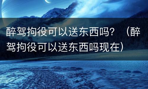 醉驾拘役可以送东西吗？（醉驾拘役可以送东西吗现在）