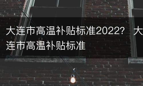 大连市高温补贴标准2022？ 大连市高温补贴标准