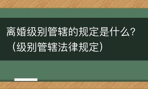 离婚级别管辖的规定是什么？（级别管辖法律规定）