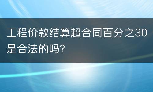 工程价款结算超合同百分之30是合法的吗？